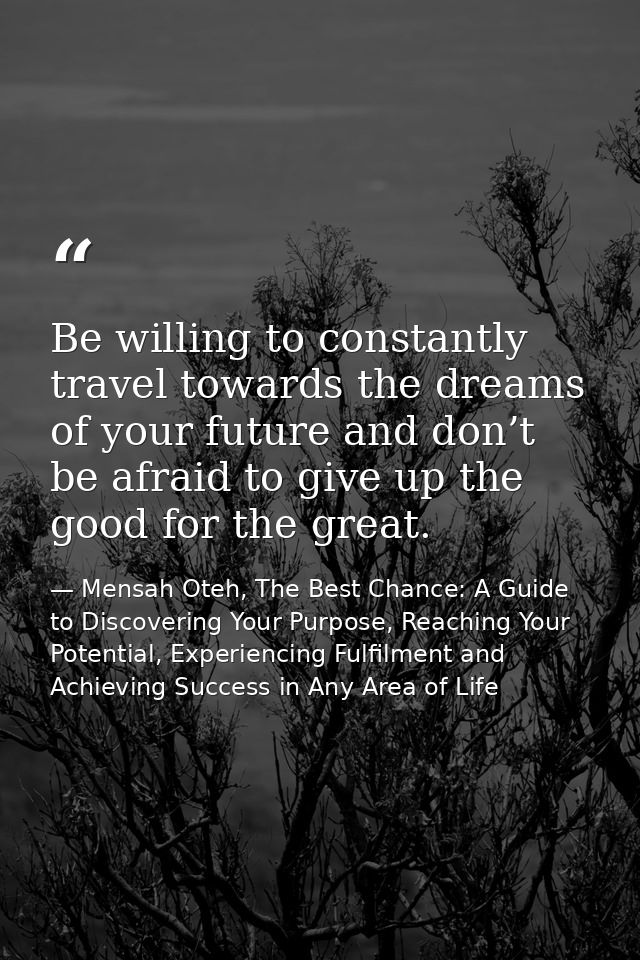 Be willing to constantly travel towards the dreams of your future and don’t be afraid to give up the good for the great. — Mensah Oteh, The Best Chance: A Guide to Discovering Your Purpose, Reaching Your Potential, Experiencing Fulfilment and Achieving Success in Any Area of Life