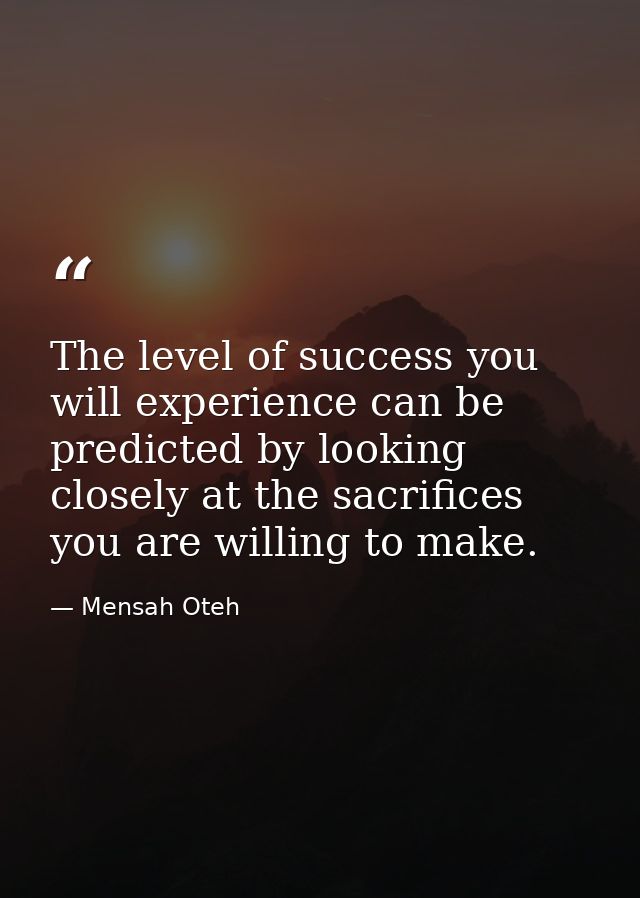 The level of success you will experience can be predicted by looking closely at the sacrifices you are willing to make. — Mensah Oteh
