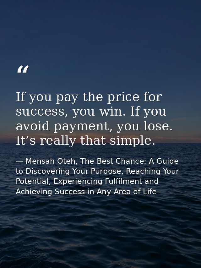 If you pay the price for success, you win. If you avoid payment, you lose. It’s really that simple. — Mensah Oteh, The Best Chance: A Guide to Discovering Your Purpose, Reaching Your Potential, Experiencing Fulfilment and Achieving Success in Any Area of Life