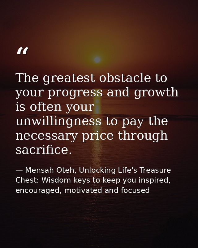 The greatest obstacle to your progress and growth is often your unwillingness to pay the necessary price through sacrifi — Mensah Oteh, Unlocking Life's Treasure Chest: Wisdom keys to keep you inspired, encouraged, motivated and focused