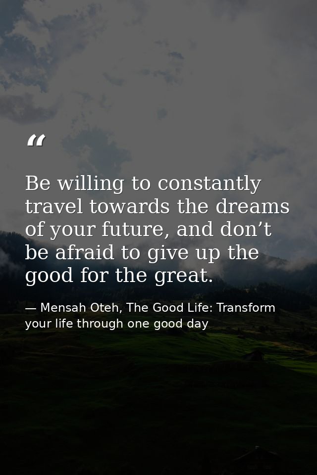 Be willing to constantly travel towards the dreams of your future, and don’t be afraid to give up the good for the great — Mensah Oteh, The Good Life: Transform your life through one good day