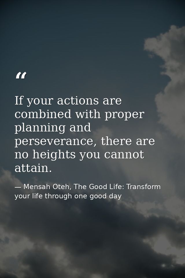 If your actions are combined with proper planning and perseverance, there are no heights you cannot attain. — Mensah Oteh, The Good Life: Transform your life through one good day