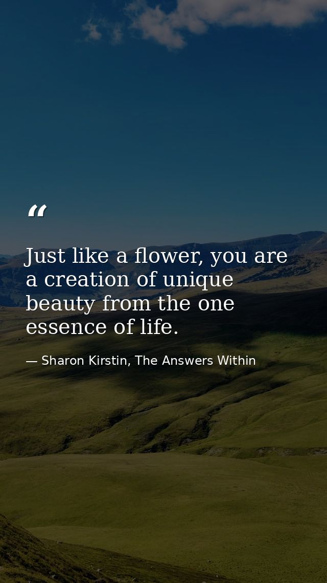 Just like a flower, you are a creation of unique beauty from the one essence of life. — Sharon Kirstin, The Answers Within
