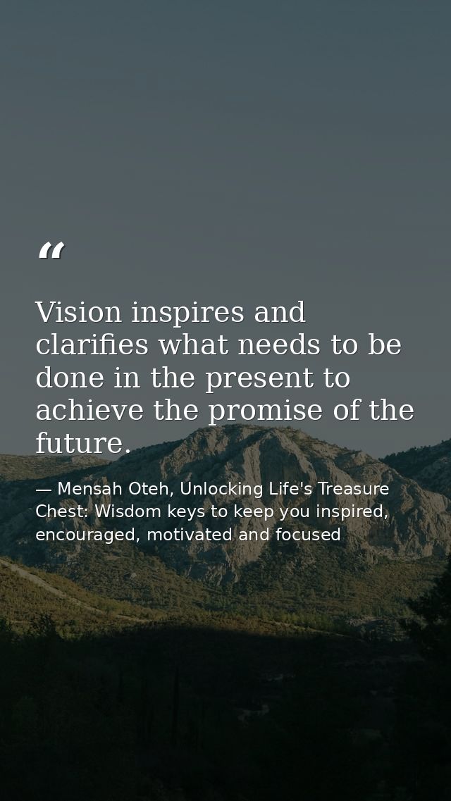 Vision inspires and clarifies what needs to be done in the present to achieve the promise of the future. — Mensah Oteh, Unlocking Life's Treasure Chest: Wisdom keys to keep you inspired, encouraged, motivated and focused