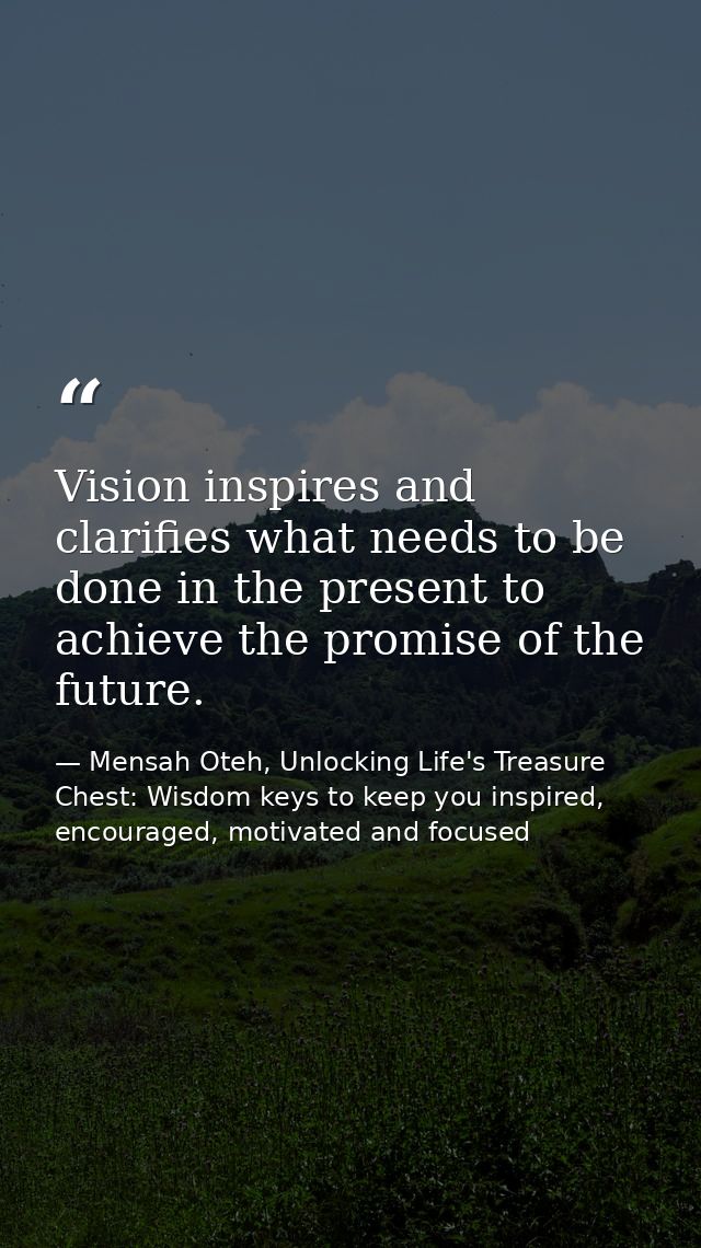 Vision inspires and clarifies what needs to be done in the present to achieve the promise of the future. — Mensah Oteh, Unlocking Life's Treasure Chest: Wisdom keys to keep you inspired, encouraged, motivated and focused