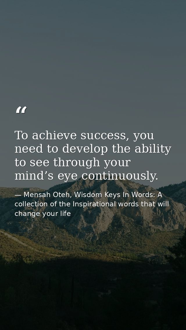 To achieve success, you need to develop the ability to see through your mind’s eye continuously. — Mensah Oteh, Wisdom Keys In Words: A collection of the Inspirational words that will change your life