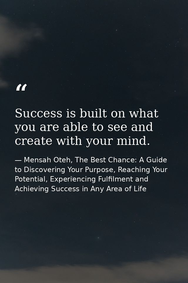 Success is built on what you are able to see and create with your mind. — Mensah Oteh, The Best Chance: A Guide to Discovering Your Purpose, Reaching Your Potential, Experiencing Fulfilment and Achieving Success in Any Area of Life