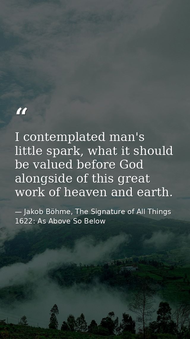 I contemplated man's little spark, what it should be valued before God alongside of this great work of heaven and earth. — Jakob Böhme, The Signature of All Things 1622: As Above So Below