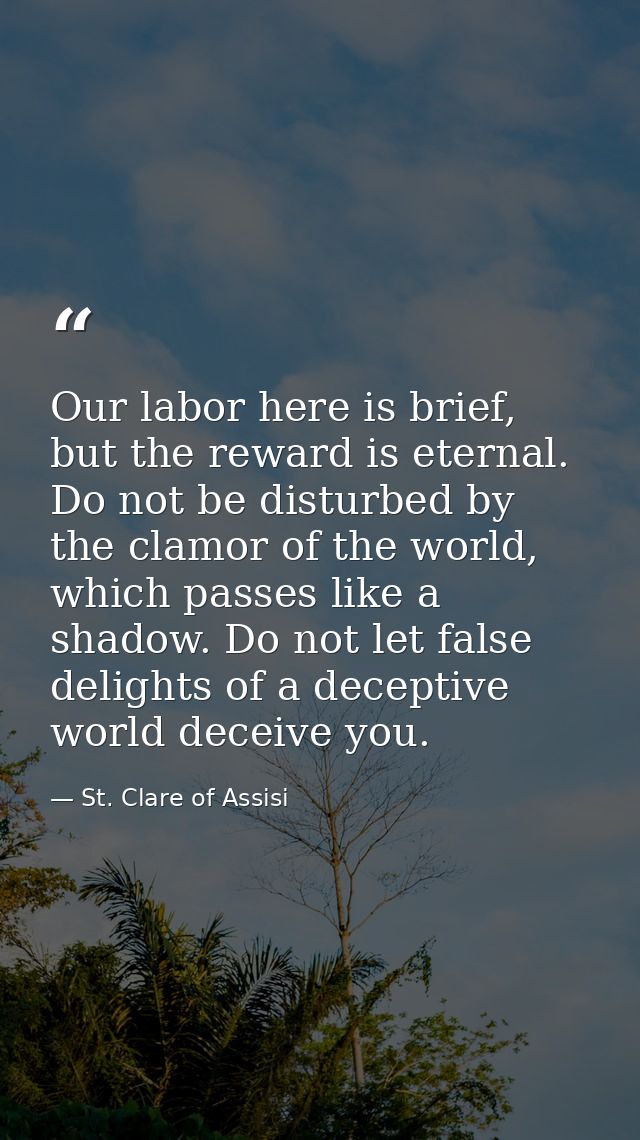 Our labor here is brief, but the reward is eternal. Do not be disturbed by the clamor of the world, which passes like a  — St. Clare of Assisi