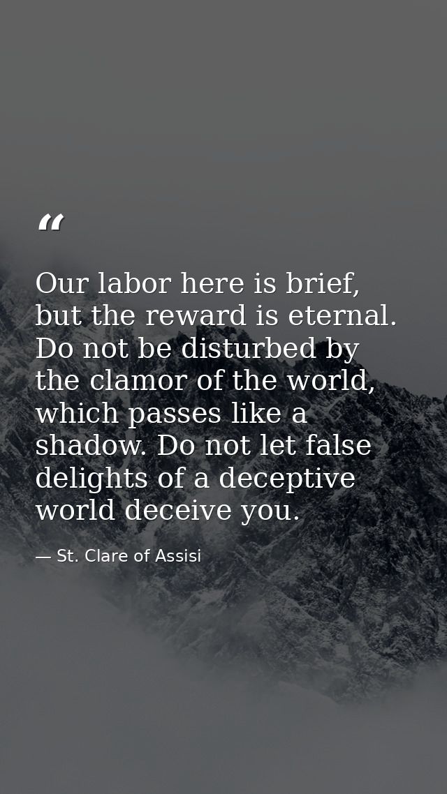 Our labor here is brief, but the reward is eternal. Do not be disturbed by the clamor of the world, which passes like a  — St. Clare of Assisi