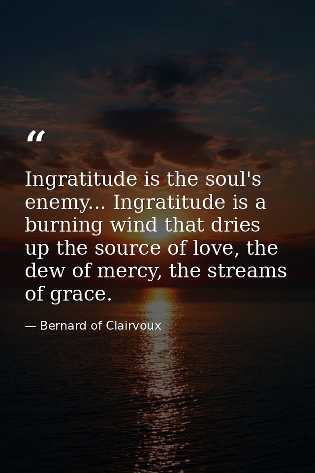 Ingratitude is the soul's enemy... Ingratitude is a burning wind that dries up the source of love, the dew of mercy, the — Bernard of Clairvoux