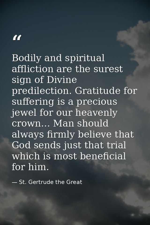 Bodily and spiritual affliction are the surest sign of Divine predilection. Gratitude for suffering is a precious jewel  — St. Gertrude the Great