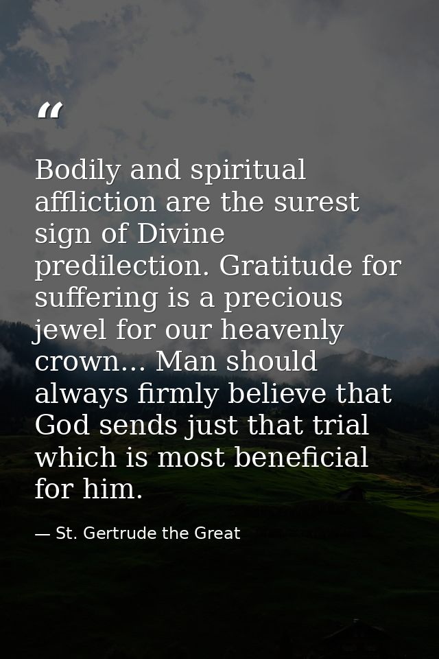 Bodily and spiritual affliction are the surest sign of Divine predilection. Gratitude for suffering is a precious jewel  — St. Gertrude the Great