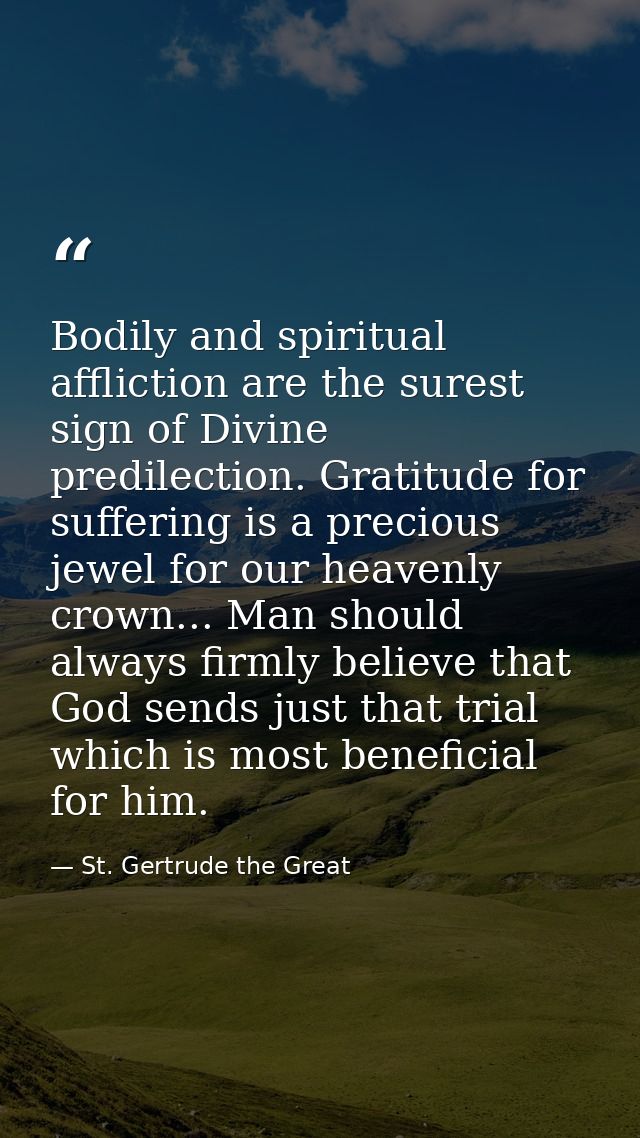 Bodily and spiritual affliction are the surest sign of Divine predilection. Gratitude for suffering is a precious jewel  — St. Gertrude the Great
