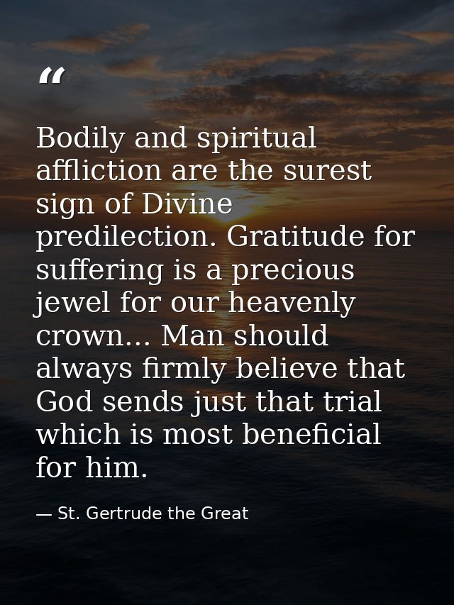 Bodily and spiritual affliction are the surest sign of Divine predilection. Gratitude for suffering is a precious jewel  — St. Gertrude the Great