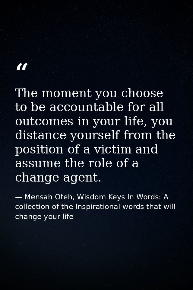 The moment you choose to be accountable for all outcomes in your life, you distance yourself from the position of a vict — Mensah Oteh, Wisdom Keys In Words: A collection of the Inspirational words that will change your life