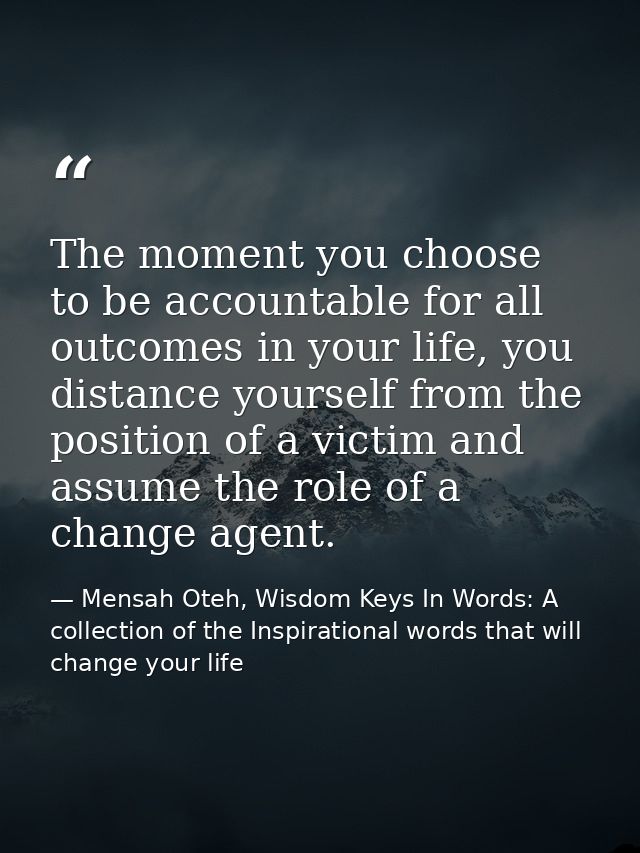 The moment you choose to be accountable for all outcomes in your life, you distance yourself from the position of a vict — Mensah Oteh, Wisdom Keys In Words: A collection of the Inspirational words that will change your life