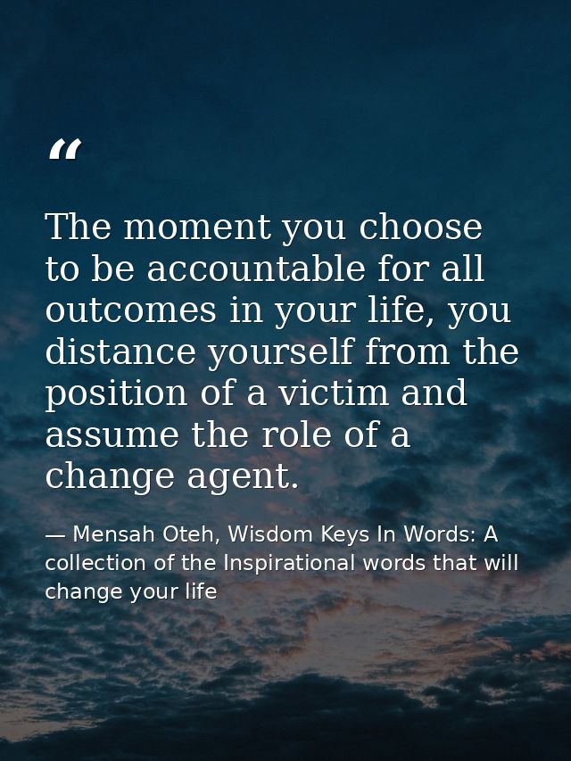 The moment you choose to be accountable for all outcomes in your life, you distance yourself from the position of a vict — Mensah Oteh, Wisdom Keys In Words: A collection of the Inspirational words that will change your life