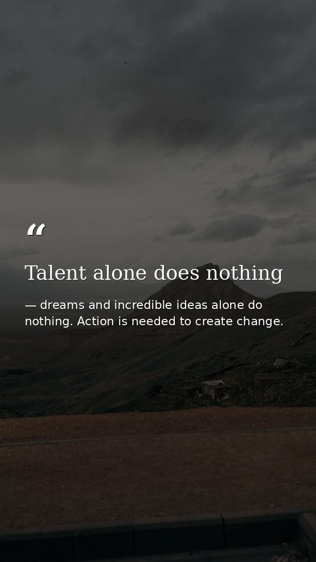 Talent alone does nothing — dreams and incredible ideas alone do nothing. Action is needed to create change.