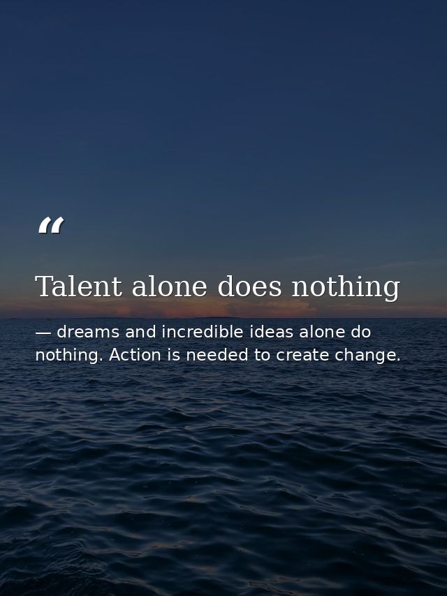 Talent alone does nothing — dreams and incredible ideas alone do nothing. Action is needed to create change.