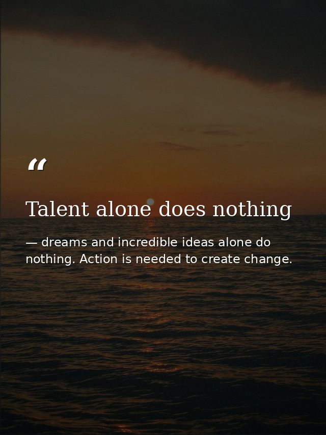 Talent alone does nothing — dreams and incredible ideas alone do nothing. Action is needed to create change.