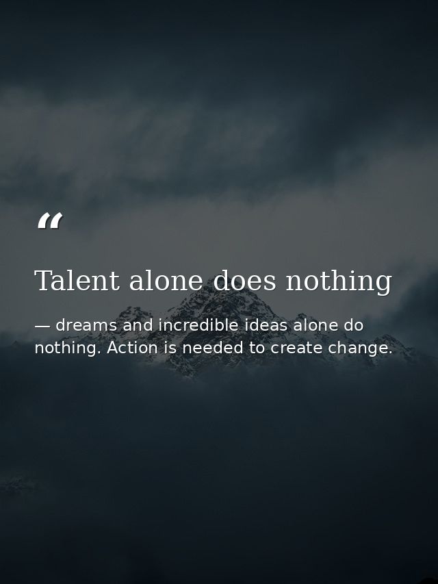 Talent alone does nothing — dreams and incredible ideas alone do nothing. Action is needed to create change.