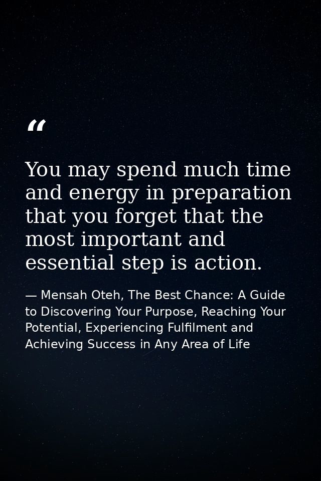 You may spend much time and energy in preparation that you forget that the most important and essential step is action. — Mensah Oteh, The Best Chance: A Guide to Discovering Your Purpose, Reaching Your Potential, Experiencing Fulfilment and Achieving Success in Any Area of Life