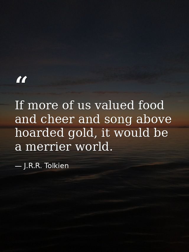 If more of us valued food and cheer and song above hoarded gold, it would be a merrier world. — J.R.R. Tolkien