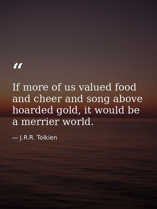 If more of us valued food and cheer and song above hoarded gold, it would be a merrier world. — J.R.R. Tolkien
