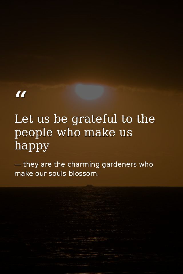 Let us be grateful to the people who make us happy — they are the charming gardeners who make our souls blossom.