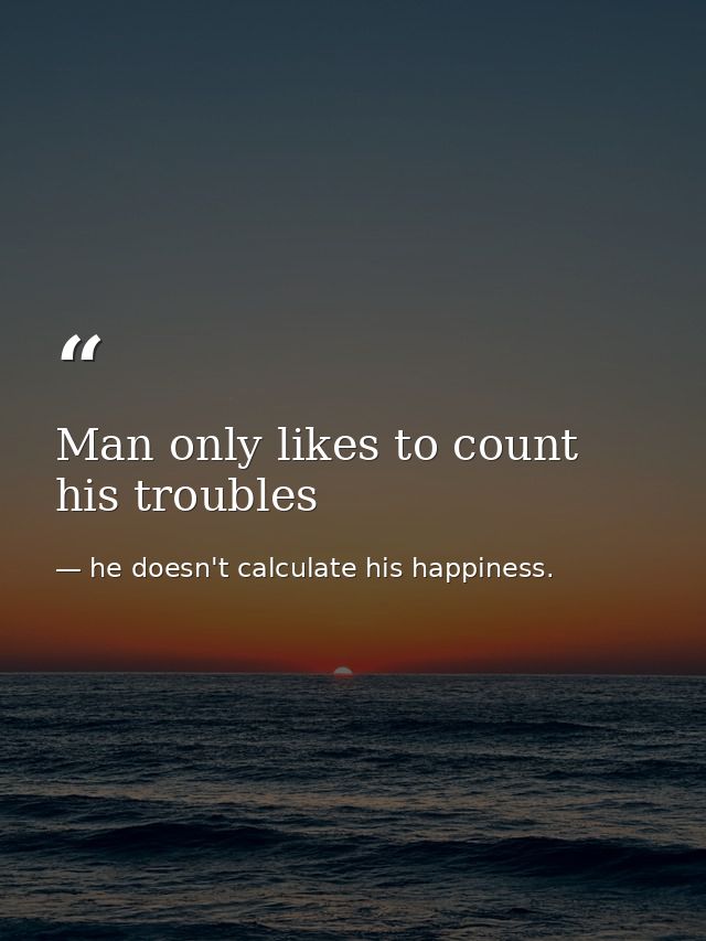 Man only likes to count his troubles — he doesn't calculate his happiness.