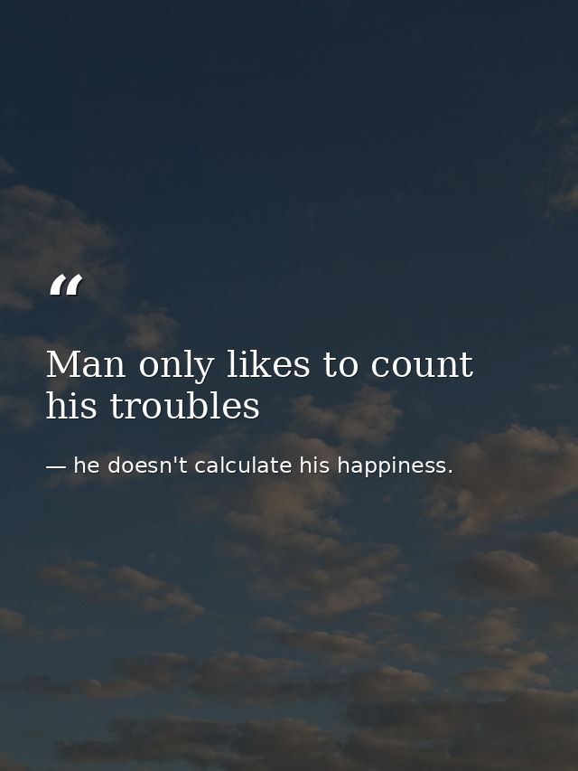 Man only likes to count his troubles — he doesn't calculate his happiness.