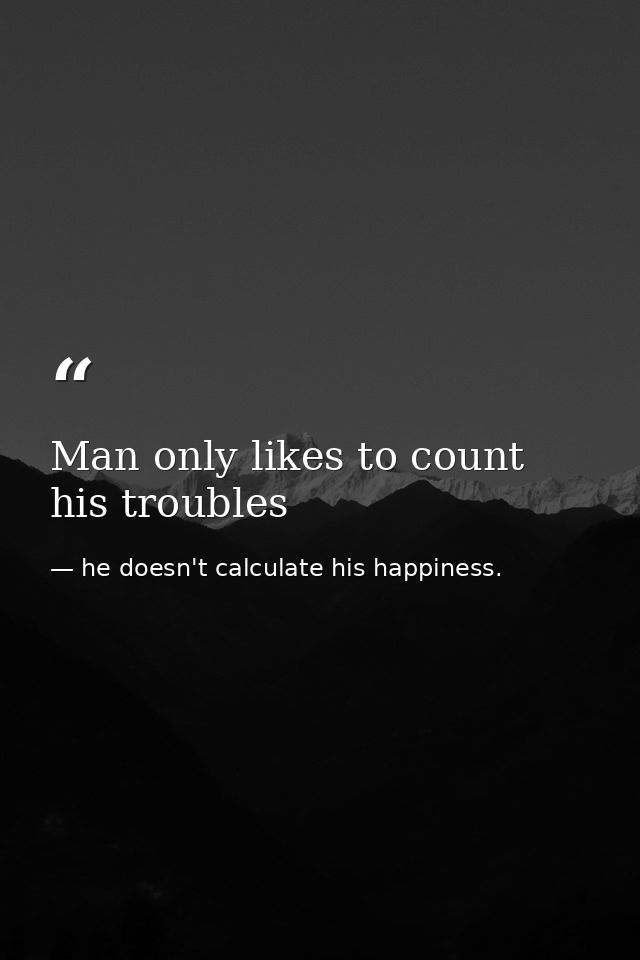 Man only likes to count his troubles — he doesn't calculate his happiness.