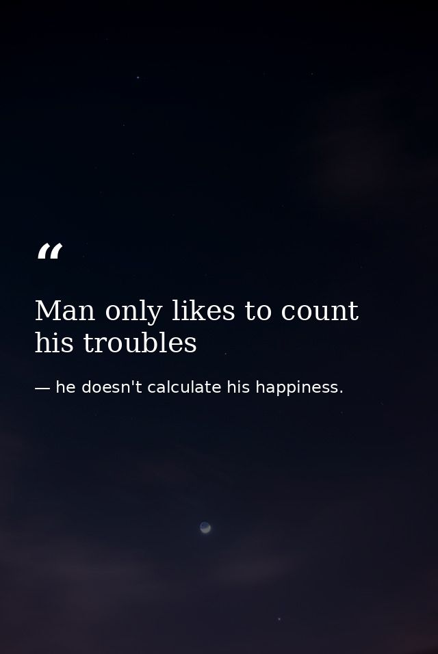 Man only likes to count his troubles — he doesn't calculate his happiness.