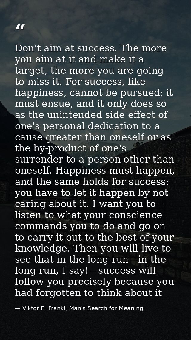 Don't aim at success. The more you aim at it and make it a target, the more you are going to miss it. For success, like  — Viktor E. Frankl, Man's Search for Meaning