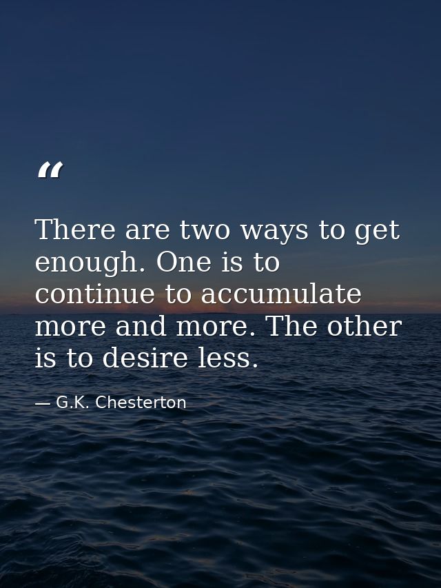 There are two ways to get enough. One is to continue to accumulate more and more. The other is to desire less. — G.K. Chesterton