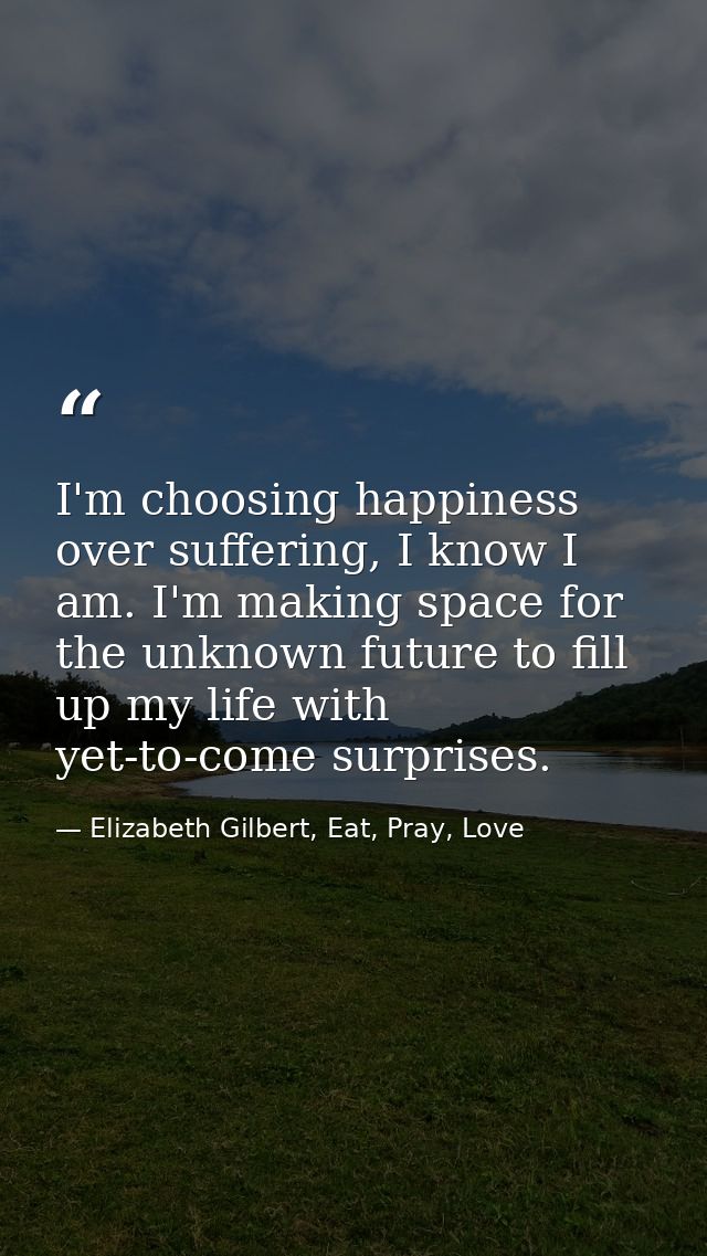 I'm choosing happiness over suffering, I know I am. I'm making space for the unknown future to fill up my life with yet- — Elizabeth Gilbert, Eat, Pray, Love