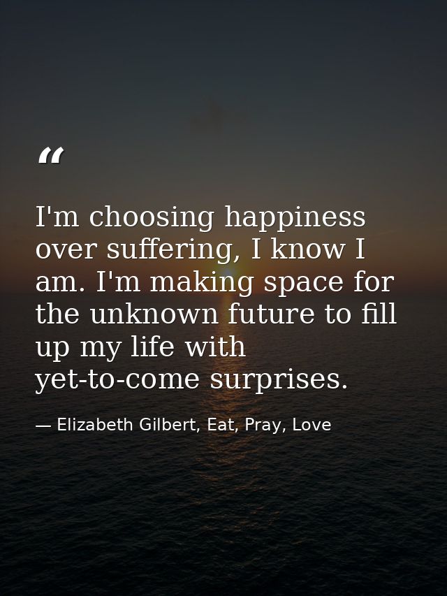 I'm choosing happiness over suffering, I know I am. I'm making space for the unknown future to fill up my life with yet- — Elizabeth Gilbert, Eat, Pray, Love