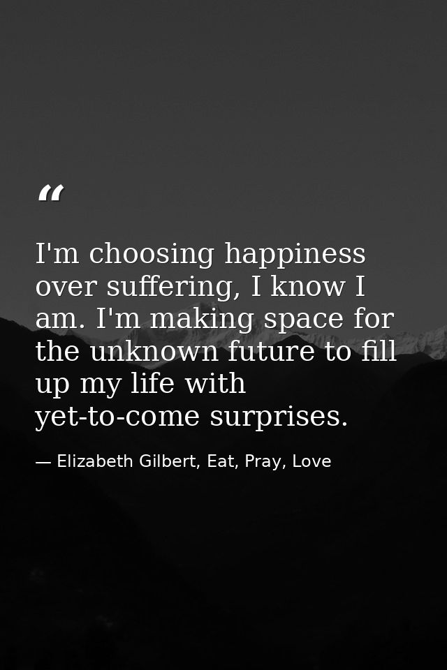 I'm choosing happiness over suffering, I know I am. I'm making space for the unknown future to fill up my life with yet- — Elizabeth Gilbert, Eat, Pray, Love