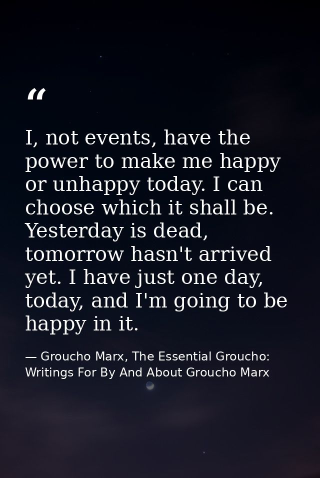 I, not events, have the power to make me happy or unhappy today. I can choose which it shall be. Yesterday is dead, tomo — Groucho Marx, The Essential Groucho: Writings For By And About Groucho Marx