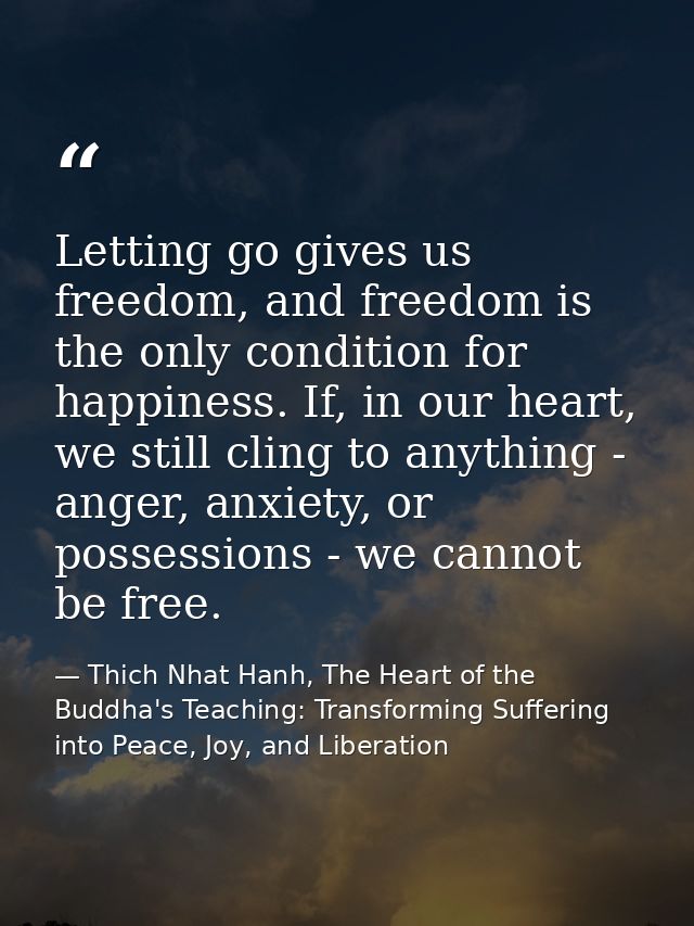 Letting go gives us freedom, and freedom is the only condition for happiness. If, in our heart, we still cling to anythi — Thich Nhat Hanh, The Heart of the Buddha's Teaching: Transforming Suffering into Peace, Joy, and Liberation