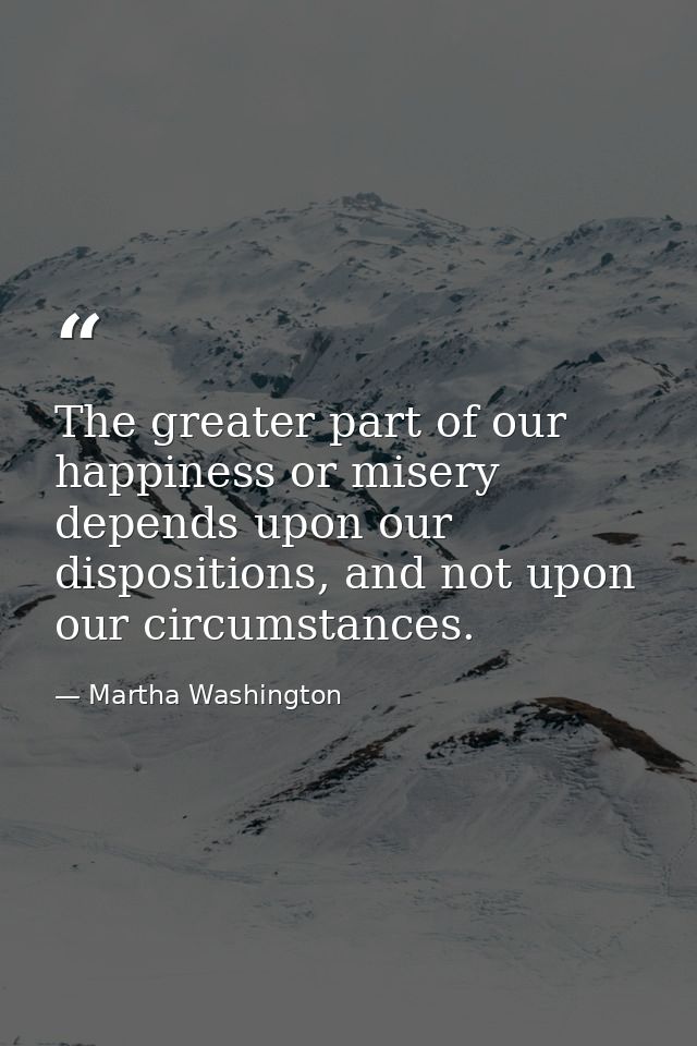 The greater part of our happiness or misery depends upon our dispositions, and not upon our circumstances. — Martha Washington