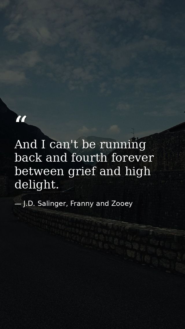 And I can't be running back and fourth forever between grief and high delight. — J.D. Salinger, Franny and Zooey