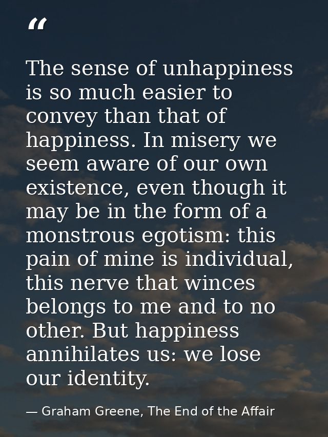The sense of unhappiness is so much easier to convey than that of happiness. In misery we seem aware of our own existenc — Graham Greene, The End of the Affair