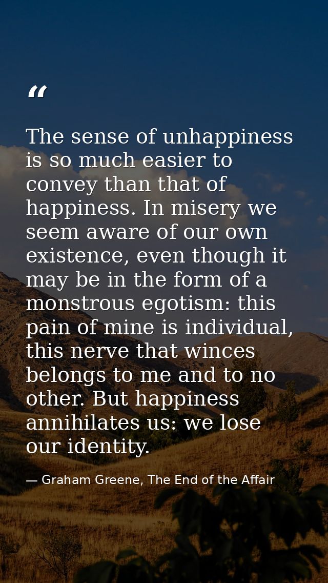 The sense of unhappiness is so much easier to convey than that of happiness. In misery we seem aware of our own existenc — Graham Greene, The End of the Affair
