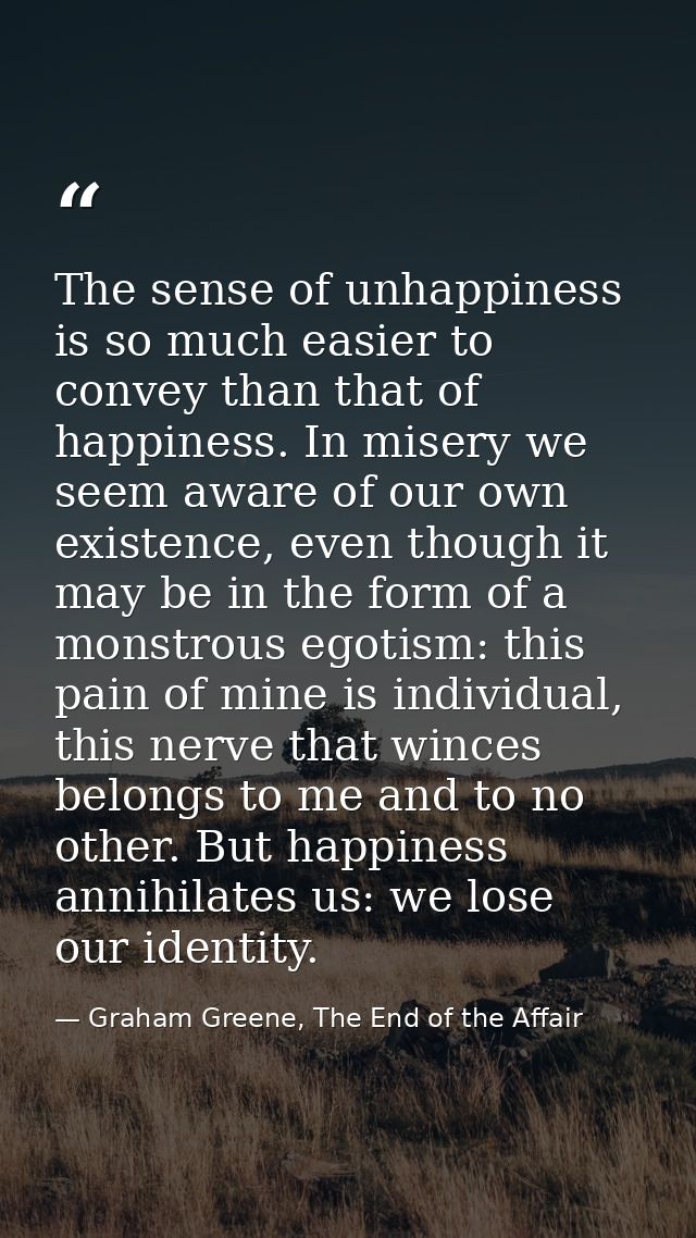 The sense of unhappiness is so much easier to convey than that of happiness. In misery we seem aware of our own existenc — Graham Greene, The End of the Affair