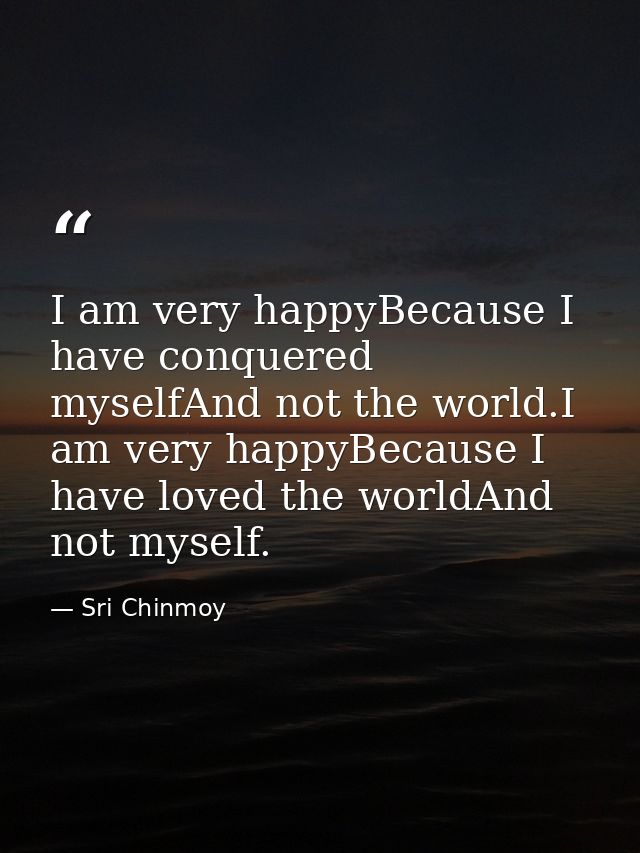 I am very happyBecause I have conquered myselfAnd not the world.I am very happyBecause I have loved the worldAnd not mys — Sri Chinmoy