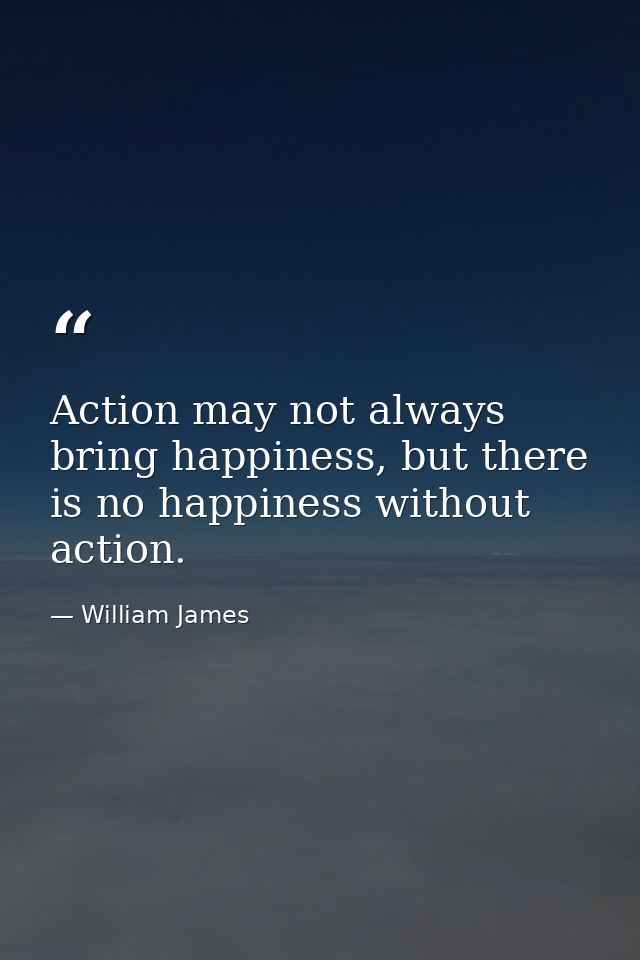 Action may not always bring happiness, but there is no happiness without action. — William James