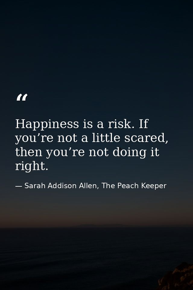 Happiness is a risk. If you’re not a little scared, then you’re not doing it right. — Sarah Addison Allen, The Peach Keeper