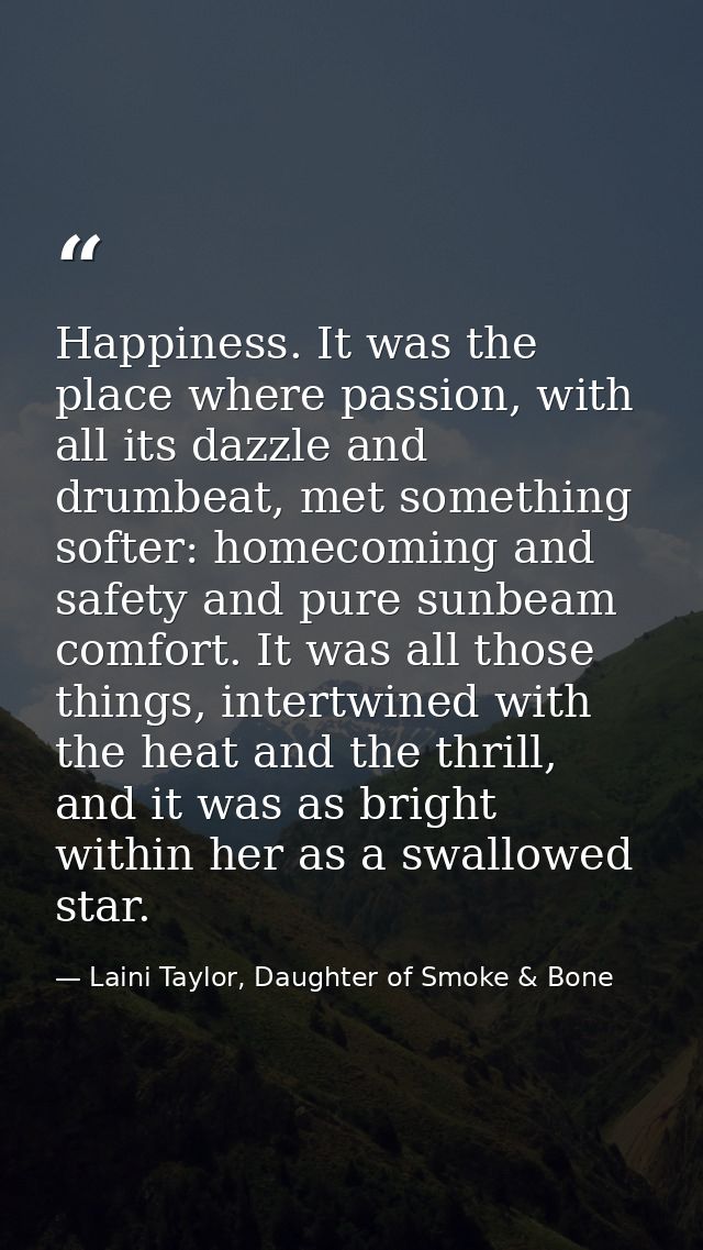 Happiness. It was the place where passion, with all its dazzle and drumbeat, met something softer: homecoming and safety — Laini Taylor, Daughter of Smoke & Bone